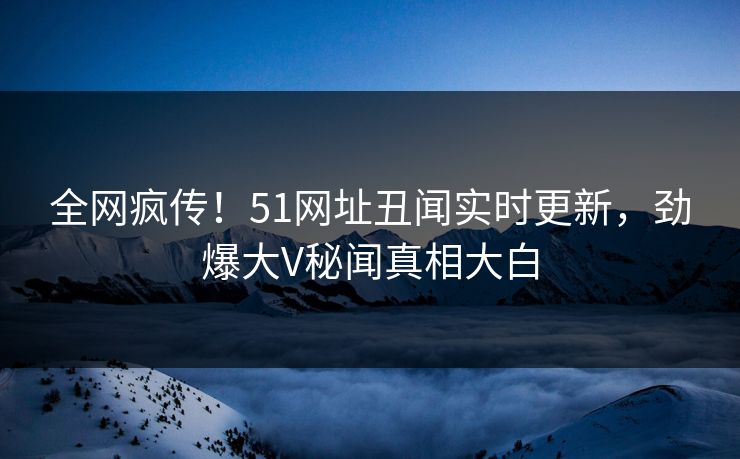 全网疯传！51网址丑闻实时更新，劲爆大V秘闻真相大白