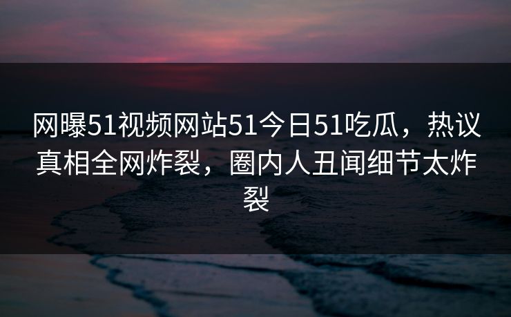 网曝51视频网站51今日51吃瓜，热议真相全网炸裂，圈内人丑闻细节太炸裂