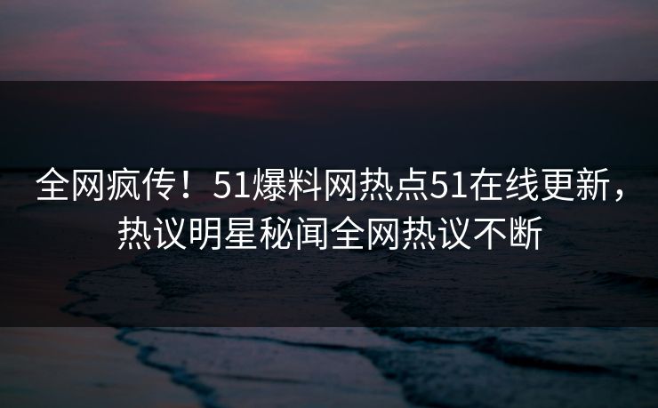 全网疯传！51爆料网热点51在线更新，热议明星秘闻全网热议不断
