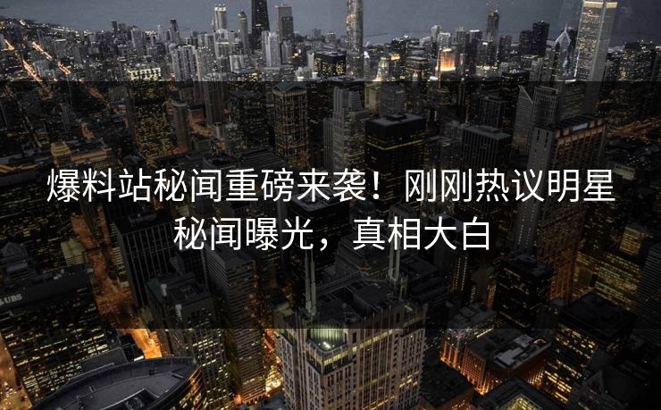 爆料站秘闻重磅来袭！刚刚热议明星秘闻曝光，真相大白