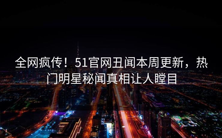 全网疯传！51官网丑闻本周更新，热门明星秘闻真相让人瞠目