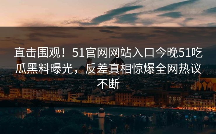 直击围观！51官网网站入口今晚51吃瓜黑料曝光，反差真相惊爆全网热议不断