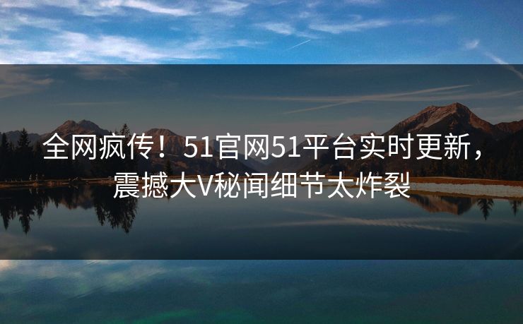 全网疯传！51官网51平台实时更新，震撼大V秘闻细节太炸裂