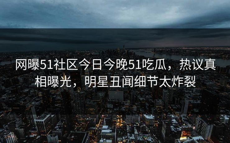 网曝51社区今日今晚51吃瓜，热议真相曝光，明星丑闻细节太炸裂