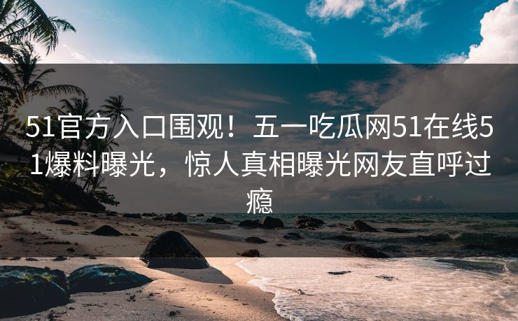 51官方入口围观！五一吃瓜网51在线51爆料曝光，惊人真相曝光网友直呼过瘾