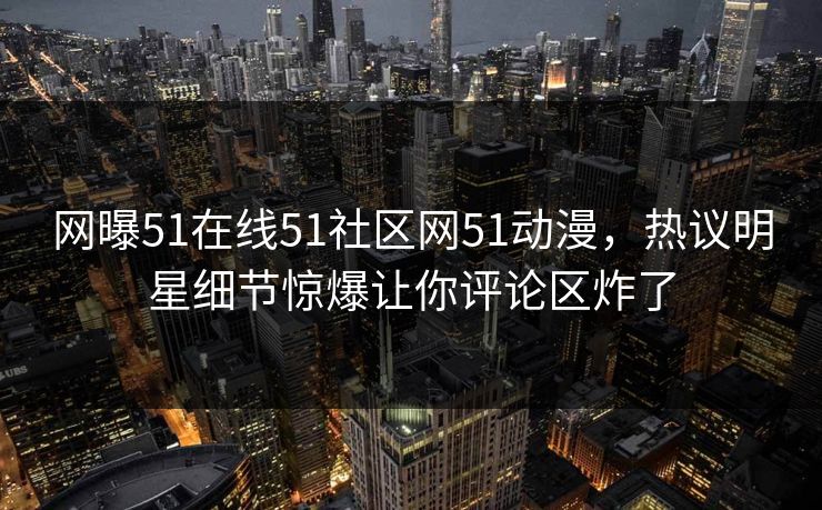 网曝51在线51社区网51动漫，热议明星细节惊爆让你评论区炸了
