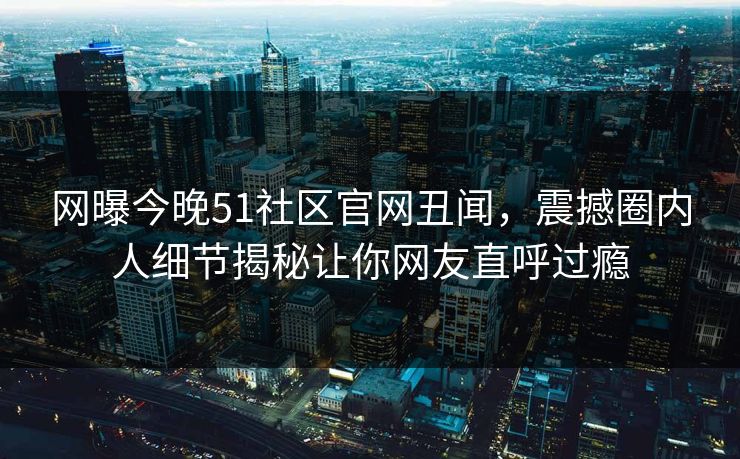 网曝今晚51社区官网丑闻，震撼圈内人细节揭秘让你网友直呼过瘾
