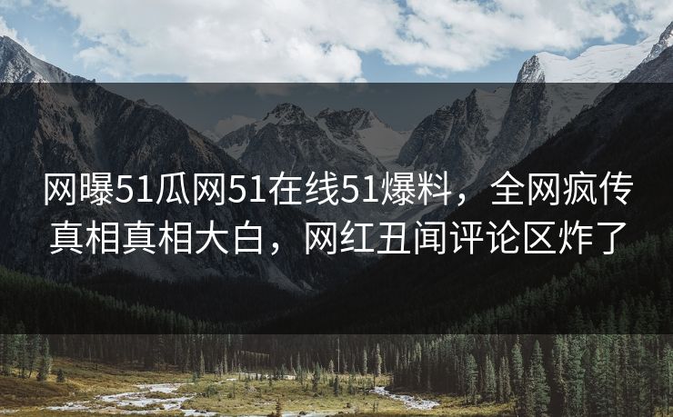 网曝51瓜网51在线51爆料，全网疯传真相真相大白，网红丑闻评论区炸了
