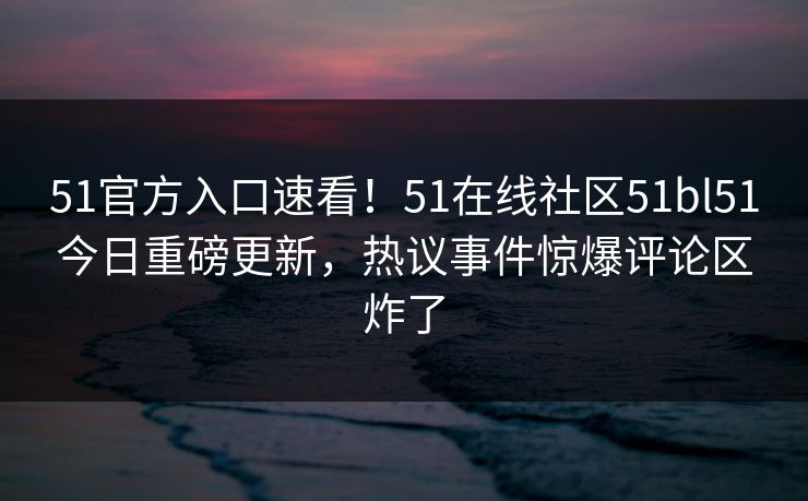 51官方入口速看！51在线社区51bl51今日重磅更新，热议事件惊爆评论区炸了