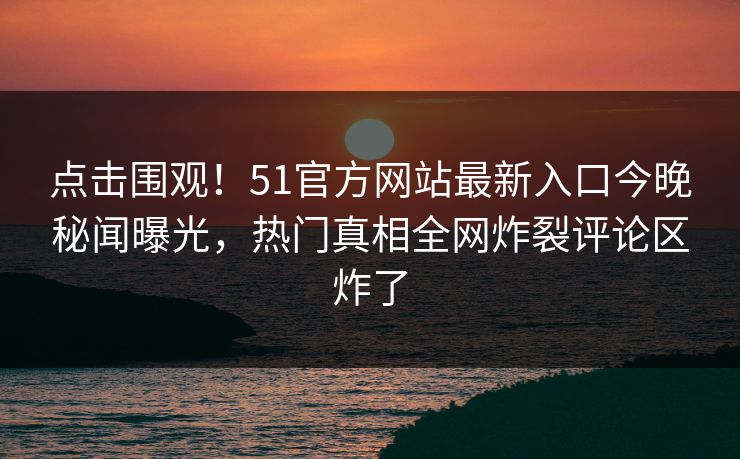 点击围观！51官方网站最新入口今晚秘闻曝光，热门真相全网炸裂评论区炸了