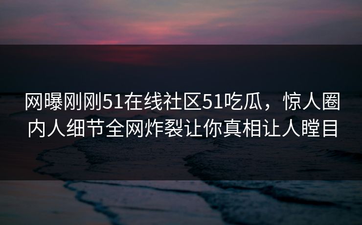 网曝刚刚51在线社区51吃瓜，惊人圈内人细节全网炸裂让你真相让人瞠目