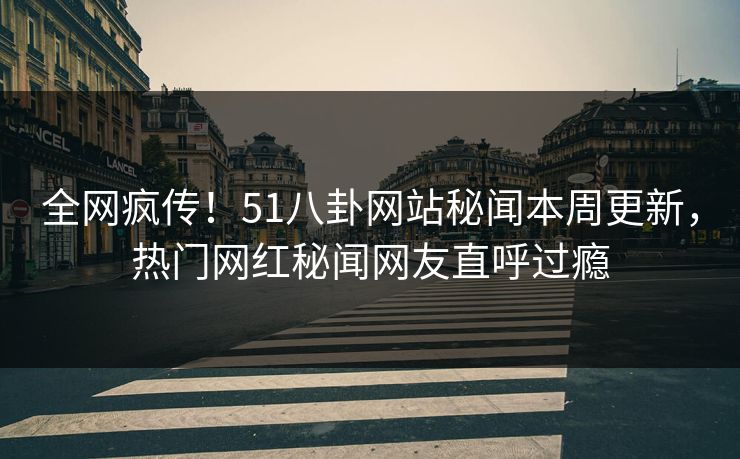 全网疯传！51八卦网站秘闻本周更新，热门网红秘闻网友直呼过瘾