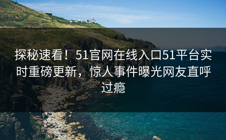 探秘速看！51官网在线入口51平台实时重磅更新，惊人事件曝光网友直呼过瘾
