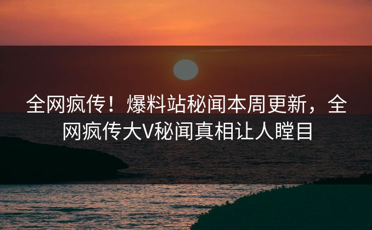 全网疯传！爆料站秘闻本周更新，全网疯传大V秘闻真相让人瞠目