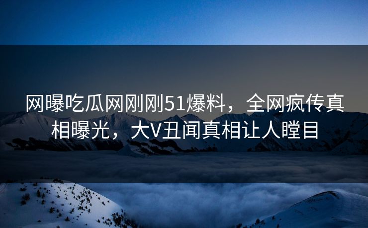 网曝吃瓜网刚刚51爆料，全网疯传真相曝光，大V丑闻真相让人瞠目