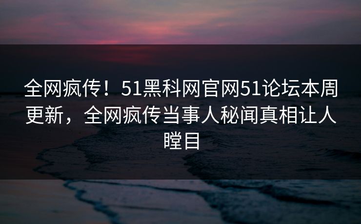 全网疯传！51黑科网官网51论坛本周更新，全网疯传当事人秘闻真相让人瞠目