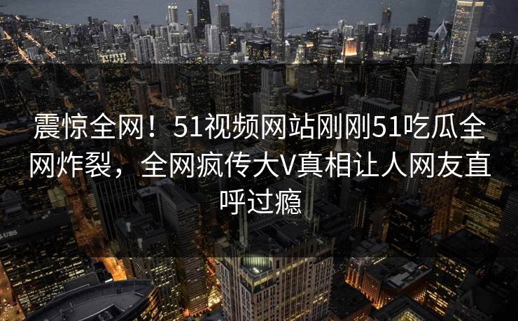 震惊全网！51视频网站刚刚51吃瓜全网炸裂，全网疯传大V真相让人网友直呼过瘾