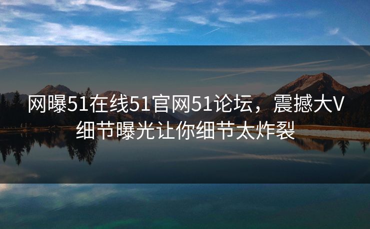 网曝51在线51官网51论坛，震撼大V细节曝光让你细节太炸裂