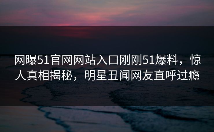 网曝51官网网站入口刚刚51爆料，惊人真相揭秘，明星丑闻网友直呼过瘾