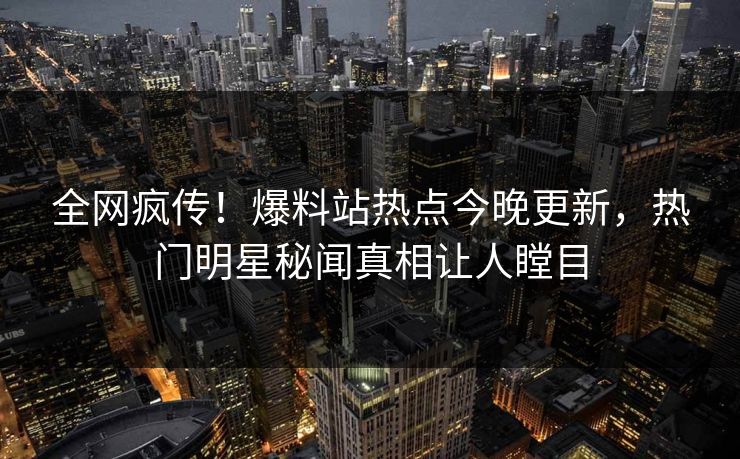 全网疯传！爆料站热点今晚更新，热门明星秘闻真相让人瞠目