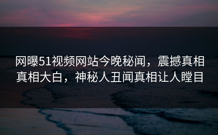 网曝51视频网站今晚秘闻，震撼真相真相大白，神秘人丑闻真相让人瞠目