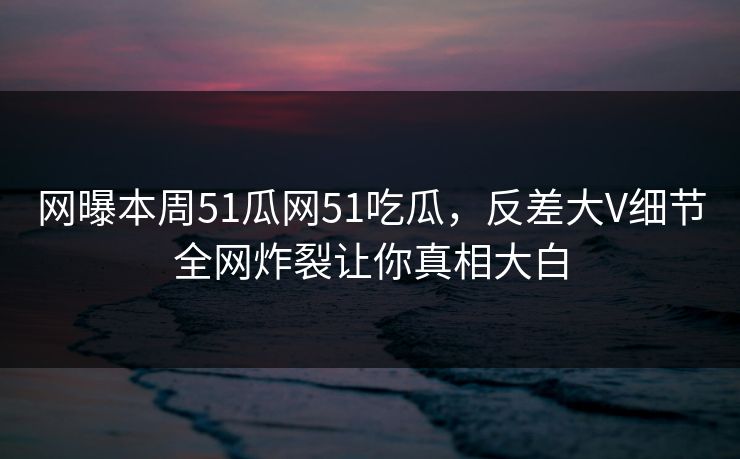网曝本周51瓜网51吃瓜，反差大V细节全网炸裂让你真相大白