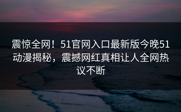 震惊全网！51官网入口最新版今晚51动漫揭秘，震撼网红真相让人全网热议不断