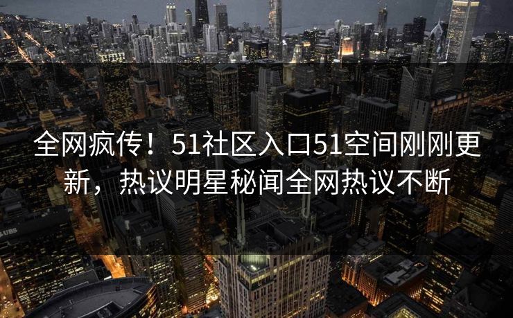 全网疯传！51社区入口51空间刚刚更新，热议明星秘闻全网热议不断