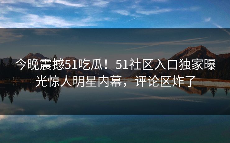 今晚震撼51吃瓜！51社区入口独家曝光惊人明星内幕，评论区炸了