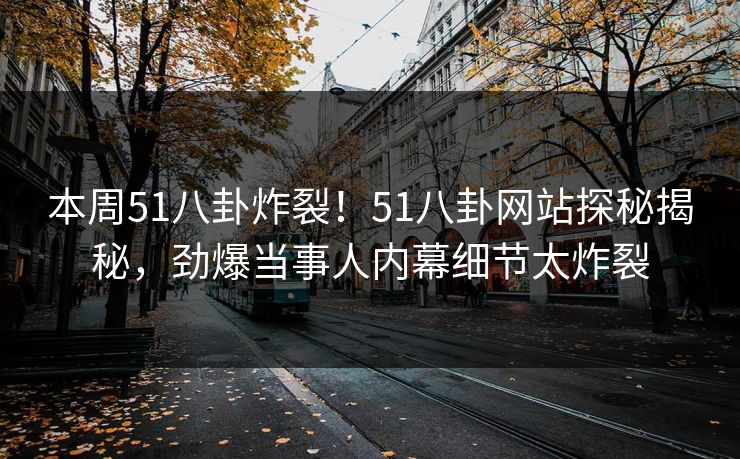本周51八卦炸裂！51八卦网站探秘揭秘，劲爆当事人内幕细节太炸裂
