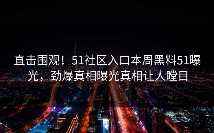 直击围观！51社区入口本周黑料51曝光，劲爆真相曝光真相让人瞠目