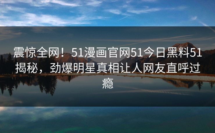 震惊全网！51漫画官网51今日黑料51揭秘，劲爆明星真相让人网友直呼过瘾