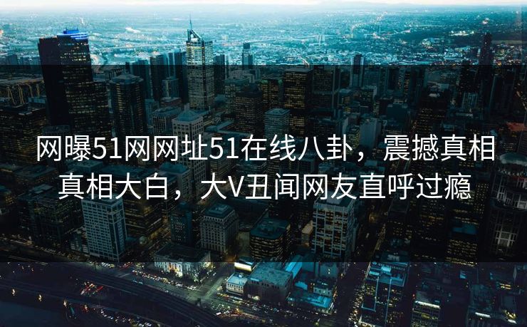 网曝51网网址51在线八卦，震撼真相真相大白，大V丑闻网友直呼过瘾