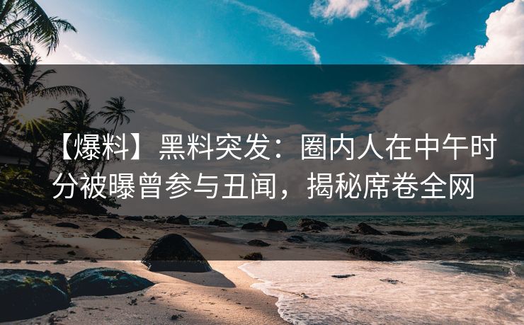 【爆料】黑料突发：圈内人在中午时分被曝曾参与丑闻，揭秘席卷全网