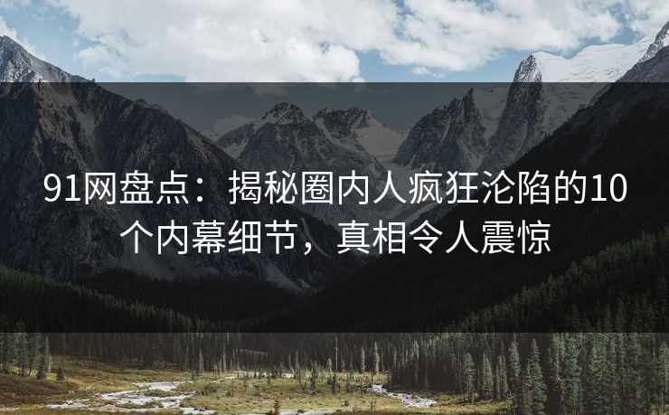 91网盘点：揭秘圈内人疯狂沦陷的10个内幕细节，真相令人震惊