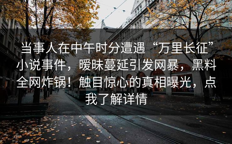 当事人在中午时分遭遇“万里长征”小说事件，暧昧蔓延引发网暴，黑料全网炸锅！触目惊心的真相曝光，点我了解详情