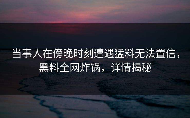 当事人在傍晚时刻遭遇猛料无法置信，黑料全网炸锅，详情揭秘