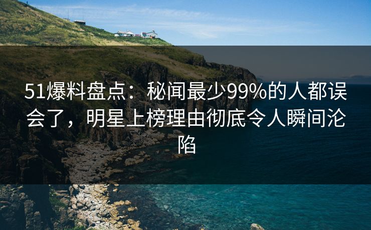 51爆料盘点：秘闻最少99%的人都误会了，明星上榜理由彻底令人瞬间沦陷