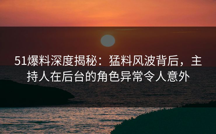 51爆料深度揭秘：猛料风波背后，主持人在后台的角色异常令人意外