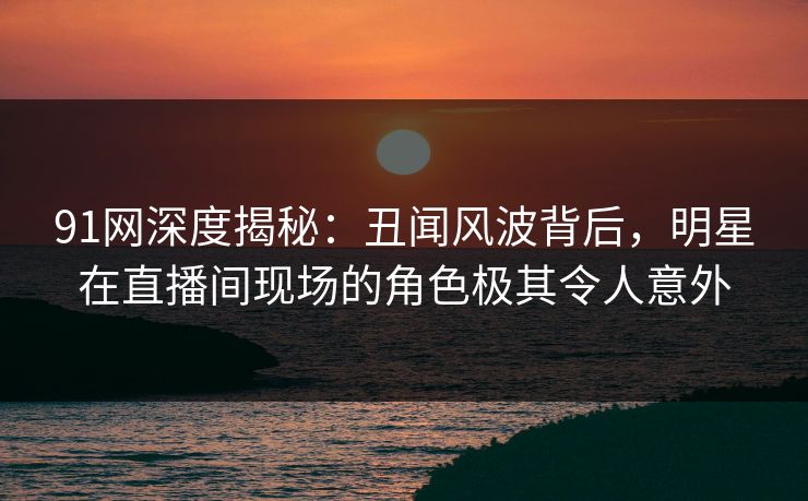 91网深度揭秘：丑闻风波背后，明星在直播间现场的角色极其令人意外