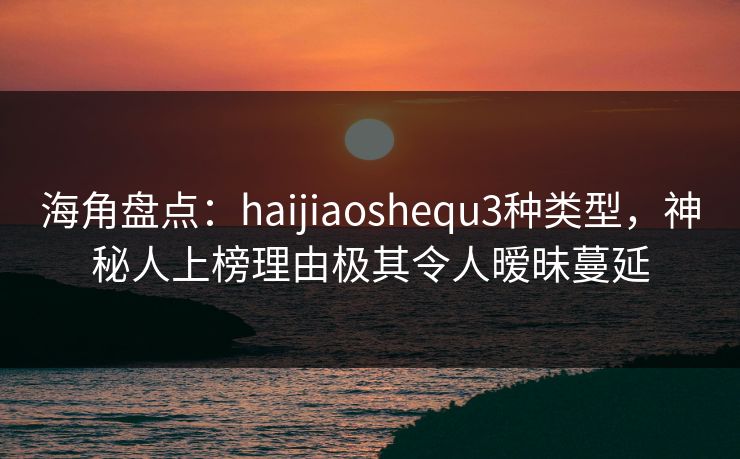 海角盘点：haijiaoshequ3种类型，神秘人上榜理由极其令人暧昧蔓延