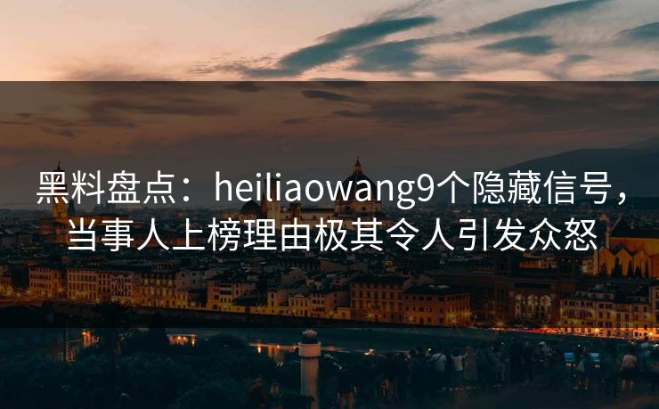 黑料盘点：heiliaowang9个隐藏信号，当事人上榜理由极其令人引发众怒