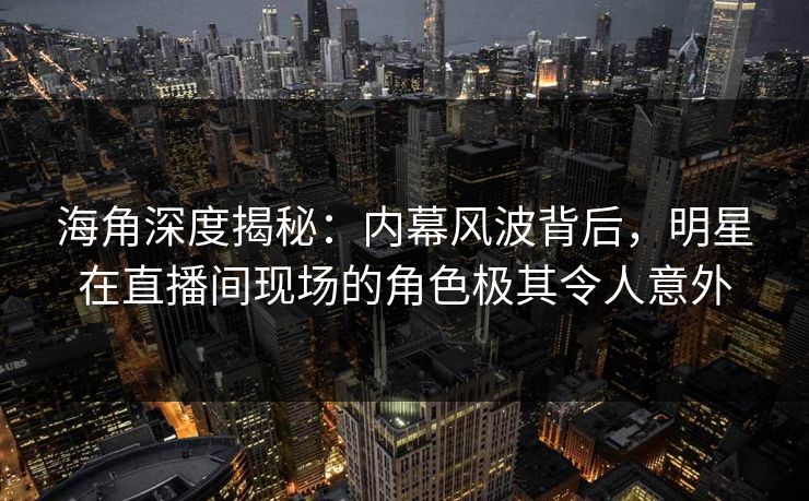 海角深度揭秘：内幕风波背后，明星在直播间现场的角色极其令人意外