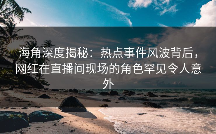 海角深度揭秘：热点事件风波背后，网红在直播间现场的角色罕见令人意外