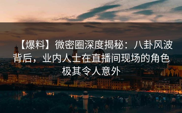 【爆料】微密圈深度揭秘：八卦风波背后，业内人士在直播间现场的角色极其令人意外