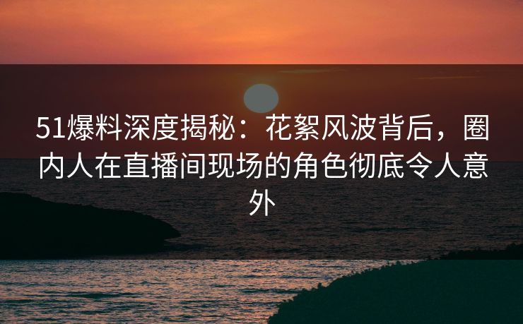 51爆料深度揭秘：花絮风波背后，圈内人在直播间现场的角色彻底令人意外