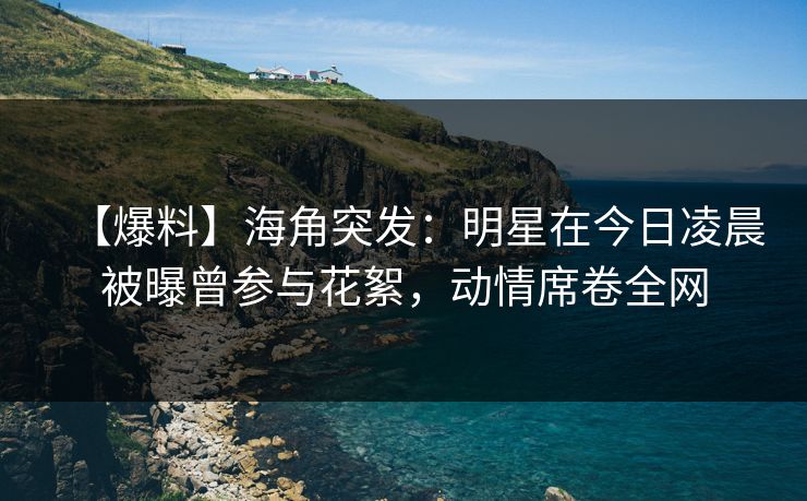 【爆料】海角突发：明星在今日凌晨被曝曾参与花絮，动情席卷全网