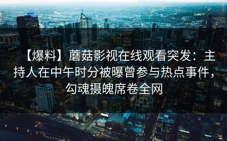 【爆料】蘑菇影视在线观看突发：主持人在中午时分被曝曾参与热点事件，勾魂摄魄席卷全网