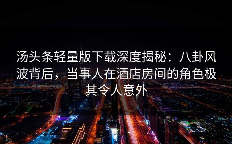 汤头条轻量版下载深度揭秘：八卦风波背后，当事人在酒店房间的角色极其令人意外
