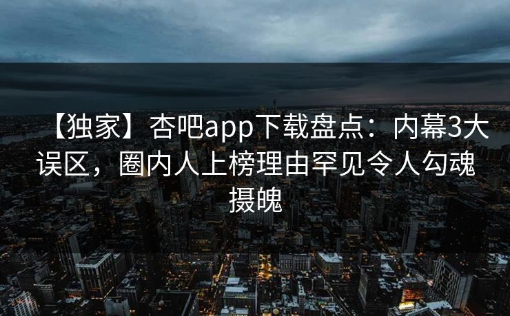 【独家】杏吧app下载盘点：内幕3大误区，圈内人上榜理由罕见令人勾魂摄魄